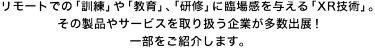 リモートでの「訓練」や「教育」、「研修」に臨場感を与える「XR技術」。その製品やサービスを取り扱う企業が多数出展！一部をご紹介します。