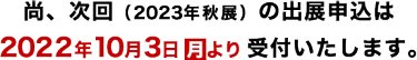 尚、次回（2023年春展）の出展申込は2022年10月3日（月）より受付いたします。