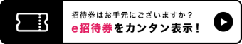 招待券はお手元にございますか？ e招待券をカンタン表示！
