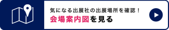 気になる出展社の出展場所を確認！会場案内図を見る　＞＞