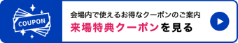 会場内で使えるお得なクーポンのご案内。来場特典クーポンを見る　＞＞