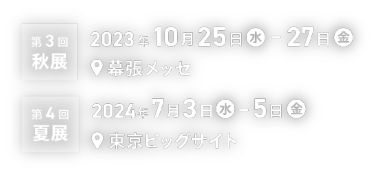 第3回 秋展（2023年10月25日（水）- 27日（金）／幕張メッセ）、第4回 夏展（2024年7月3日（水）- 5日（金）／東京ビッグサイト）