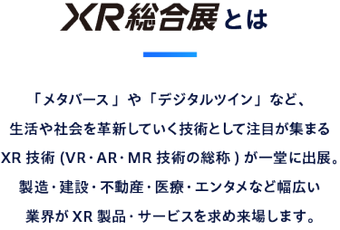 XR総合展とは：「メタバース」や「デジタルツイン」など、 生活や社会を革新していく技術として注目が集まる XR 技術(VR・AR・MR 技術の総称) が一堂に出展。 製造・建設・不動産・医療・エンタメなど幅広い 業界がXR 製品・サービスを求め来場します。