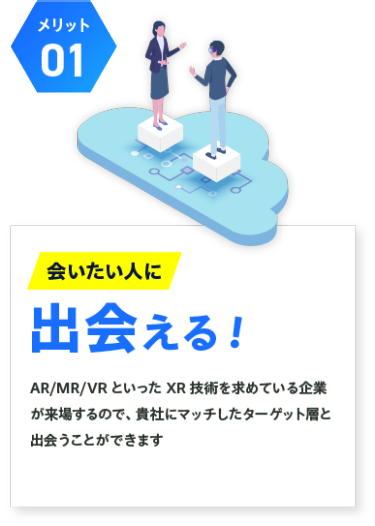 【メリット01】会いたい人に出会える！：AR/MR/VR といったXR 技術を求めている企業 が来場するので、貴社にマッチしたターゲット層と 出会うことができます