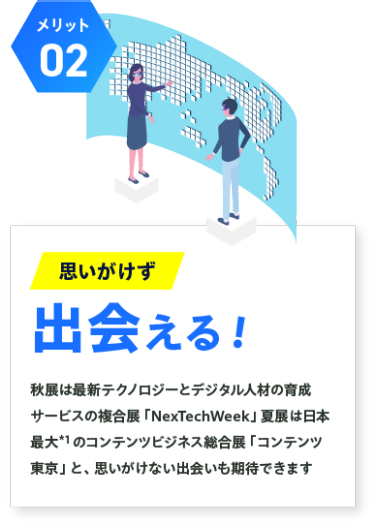【メリット02】思いがけず出会える！：秋展は最新テクノロジーとデジタル人材の育成 サービスの複合展「NexTechWeek」夏展は日本 最大*1 のコンテンツビジネス総合展「コンテンツ 東京」と、思いがけない出会いも期待できます