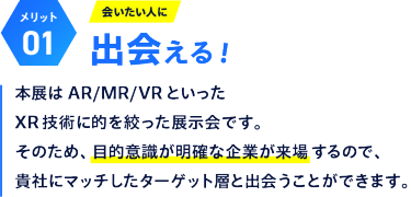 【メリット01】会いたい人に出会える！：本展はAR/MR/VRといったXR 技術に的を絞った展示会です。そのため、目的意識が明確な企業が来場するので、貴社にマッチしたターゲット層と出会うことができます。