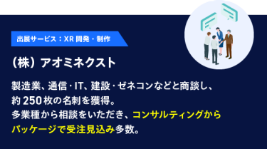 【出展サービス：XR 開発・制作】（株） アオミネクスト：製造業、通信・IT、建設・ゼネコンなどと商談し、約250枚の名刺を獲得。多業種から相談をいただき、コンサルティングからパッケージで受注見込み多数。