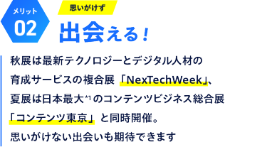 【メリット02】思いがけず出会える！：秋展は最新テクノロジーとデジタル人材の育成サービスの複合展「NexTechWeek」、夏展は日本最大のコンテンツビジネス総合展「コンテンツ東京」と同時開催。思いがけない出会いも期待できます