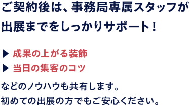 ご契約後は、事務局専属スタッフが出展までをしっかりサポート！成果の上がる装飾や当日の集客のコツなどのノウハウも共有します。初めての出展の方でもご安心ください。
