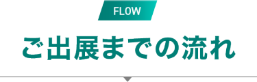 FLOW　ご出展までの流れ