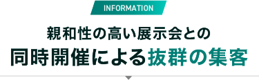 INFORMATION　親和性の高い展示会との同時開催による抜群の集客