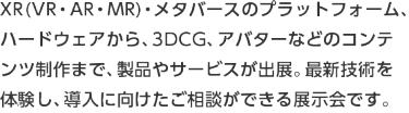 VR・AR・MRに関するコンテンツ制作やプラットフォーム、ハードウェアなどの製品やサービスが出展。最新技術の体験や導入に向けたご相談ができる展示会です。