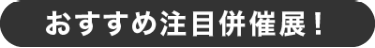 おすすめ注目併催展！