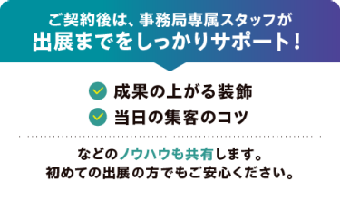 ご契約後は、事務局専属スタッフが 出展までをしっかりサポート！〇成果の上がる装飾　〇当日の集客のコツ　などのノウハウも共有します。 初めての出展の方でもご安心ください。