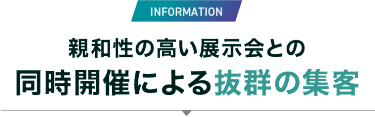 INFORMATION　親和性の高い展示会との同時開催による抜群の集客