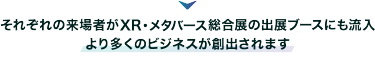 それぞれの来場者がXR・メタバース総合展の出展ブースにも流入より多くのビジネスが創出されます
