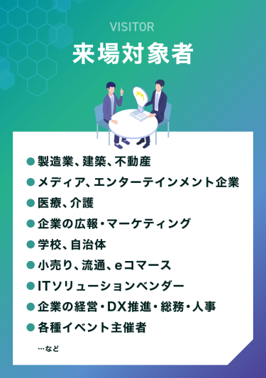 VISITOR　来場対象者　●製造業、建築、不動産 ●メディア、エンターテインメント企業 ●医療、介護 ●企業の広報・マーケティング ●学校、自治体 ●小売り、流通、eコマース ●ITソリューションベンダー ●企業の経営・DX推進・総務・人事 ●各種イベント主催者 …など
