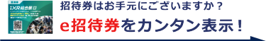 招待券はお手元にございますか？ e招待券をカンタン表示！