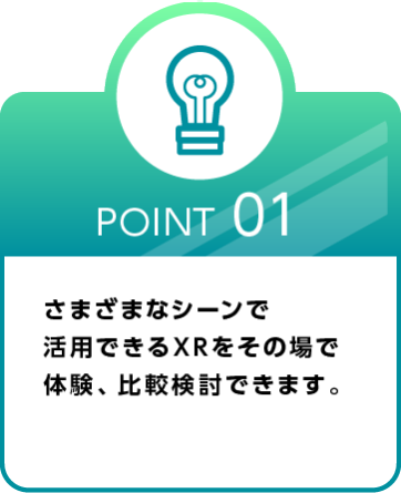 Point 01 さまざまなシーンで 活用できるXRをその場で体験、比較検討できます。