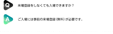 Q:来場登録をしなくても入場できますか？| A:ご入場には事前の来場登録（無料）が必要です。
