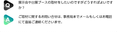 Q:展示会や出展ブースの取材をしたいのですがどうすればよいですか？| A:ご取材に関するお問い合せは、事務局までメールもしくはお電話にて直接ご連絡くださいませ。